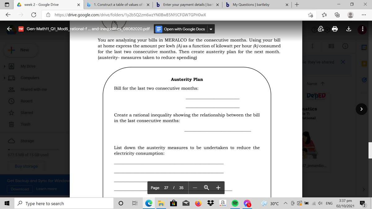 week 2 - Google Drive
> 1. Construct a table of values of
b Enter your payment details | bart X
My Questions | bartleby
https://drive.google.com/drive/folders/1y2b5Q2zm6wzYNOBwB5NYJCFGW7GPH0wX
PDF Gen-Math11_Q1_Mod5_rational-f .. and-inequalities_08082020.pdf
Open with Google Docs
You are analyzing your bills in MERALCO for the consecutive months. Using your bill
at home express the amount per kwh (A) as a function of kilowatt per hour (k) consumed
for the last two consecutive months. Then create austerity plan for the next month.
(austerity- measures taken to reduce spending)
31
- New
le they've shared
My Drive
Computers
Austerity Plan
Name 1
Shared with me
Bill for the last two consecutive months:
DepED
Recent
natics
le 7:
ational
Starred
Create a rational inequality showing the relationship between the bill
in the last consecutive months:
Trash
Storage
List down the austerity measures to be undertaken to reduce the
electricity consumption:
677.5 MB of 15 GB used
Buy storage
17 presentio..
Get Backup and Sync for Window
Page 27 | 35
Q +
Download
Learn more
3:37 pm
O Type here to search
a
30°C
G 1) ENG
02/10/2021
