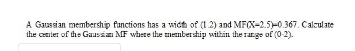 A Gaussian membership functions has a width of (1 2) and MF(X=2.5)-0.367. Calculate
the center of the Gaussian MF where the membership within the range of (0-2).
