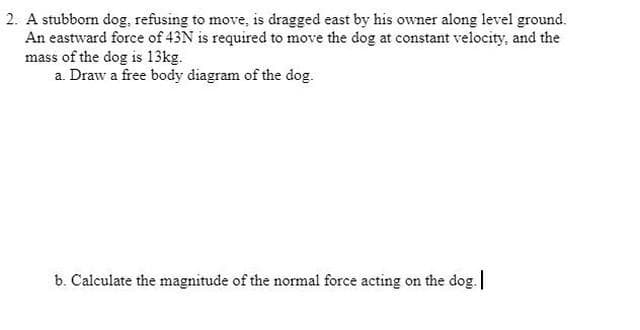 2. A stubborn dog, refusing to move, is dragged east by his owner along level ground.
An eastward force of 43N is required to move the dog at constant velocity, and the
mass of the dog is 13kg.
a. Draw a free body diagram of the dog.
b. Calculate the magnitude of the normal force acting on the dog.
