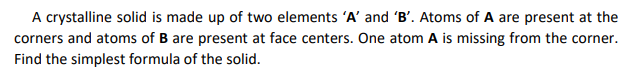 A crystalline solid is made up of two elements 'A' and 'B'. Atoms of A are present at the
corners and atoms of B are present at face centers. One atom A is missing from the corner.
Find the simplest formula of the solid.
