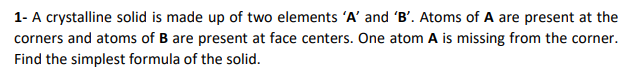 1- A crystalline solid is made up of two elements 'A' and 'B'. Atoms of A are present at the
corners and atoms of B are present at face centers. One atom A is missing from the corner.
Find the simplest formula of the solid.

