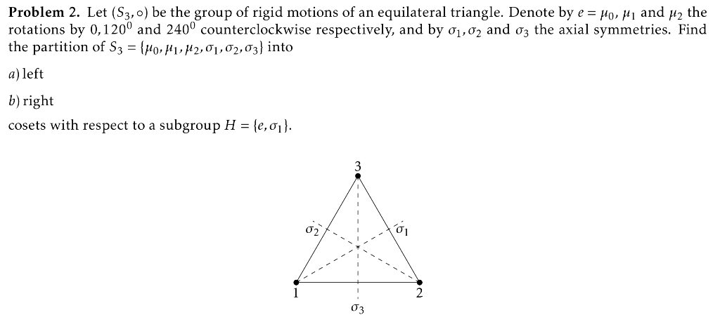 Problem 2. Let (S3,0) be the group of rigid motions of an equilateral triangle. Denote by e = Mo, µı and u2 the
rotations by 0,120° and 240° counterclockwise respectively, and by o1,02 and o3 the axial symmetries. Find
the partition of S3 = {µ0, H1, µ2, o1,02,03} into
a) left
b) right
cosets with respect to a subgroup H = {e, o1}.
3
02
03
