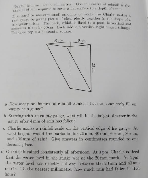 Rainfall is measured in millimetres. One millimet.re of rainfal je the
amount of rain required to cover a flat. surface to a depth of 1 mm.
It is hard to measure small amounts of rainfall so Charlie makes.
rain gauge by gluing pieces of clear plastic together in the shape of
triangular prism. The back, which is fixed to a post, is vertical And
measures 10 cm by 20 cm. Each side is a vertical right-angled trianele
The open top is a horizontal square.
10 cm
10 cm
a How many millimetres of rainfall would it take to completely fill an
empty rain gauge?
b Starting with an empty gauge, what will be the height of water in the
gauge after 4 mm of rain has fallen?
c Charlie marks a rainfall scale on the vertical edge of his gauge. At
what heights would the marks be for 20 mm, 40 mm, 60 mm, 80 mm,
and 100 mm of rain? Give answers in centimetres rounded to one
decimal place.
d One day it rained consistently all afternoon. At 3 pm, Charlie noticed
that the water level in the gauge was at the 20 mm mark. At 4 pm,
the water level was exactly halfway between the 20 mm and 40 mm
marks. To the nearest millimetre, how much rain had fallen in that
hour?
20 cm
