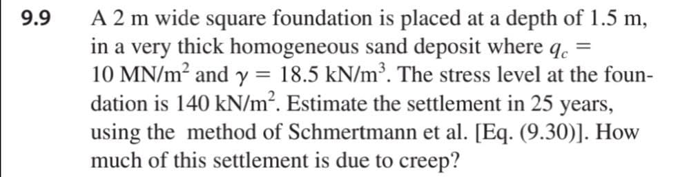 A 2 m wide square foundation is placed at a depth of 1.5 m,
in a very thick homogeneous sand deposit where q.
10 MN/m? and y = 18.5 kN/m³. The stress level at the foun-
dation is 140 kN/m². Estimate the settlement in 25 years,
using the method of Schmertmann et al. [Eq. (9.30)]. How
much of this settlement is due to creep?
9.9
