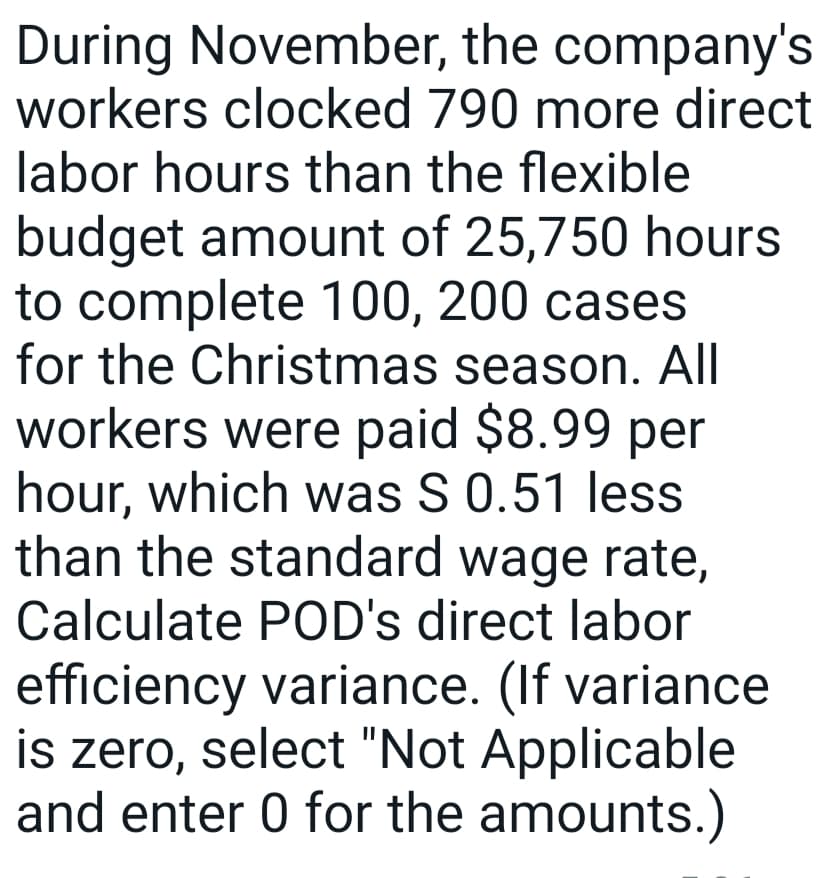 During November, the company's
workers clocked 790 more direct
labor hours than the flexible
budget amount of 25,750 hours
to complete 100, 200 cases
for the Christmas season. All
workers were paid $8.99 per
hour, which was S 0.51 less
than the standard wage rate,
Calculate POD's direct labor
efficiency variance. (If variance
is zero, select "Not Applicable
and enter 0 for the amounts.)