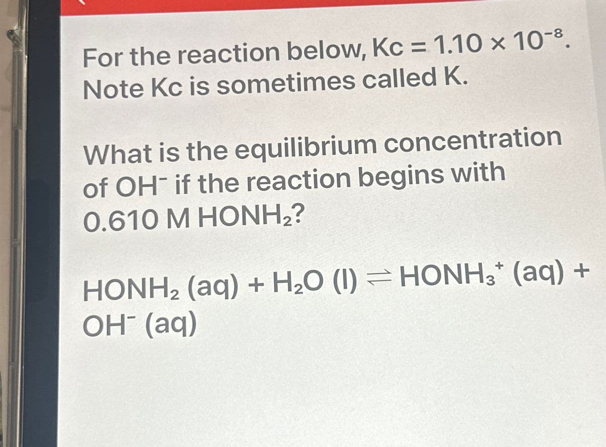 For the reaction below, Kc = 1.10 × 10-8.
Note Kc is sometimes called K.
What is the equilibrium concentration
of OH- if the reaction begins with
0.610 M HONH,?
HONH2 (aq) + H2O (1) HONH3+ (aq) +
OH(aq)