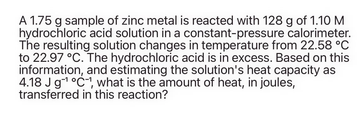 A 1.75 g sample of zinc metal is reacted with 128 g of 1.10 M
hydrochloric acid solution in a constant-pressure calorimeter.
The resulting solution changes in temperature from 22.58 °C
to 22.97 °C. The hydrochloric acid is in excess. Based on this
information, and estimating the solution's heat capacity as
4.18 Jg1 °C, what is the amount of heat, in joules,
transferred in this reaction?