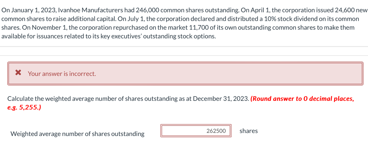 On January 1, 2023, Ivanhoe Manufacturers had 246,000 common shares outstanding. On April 1, the corporation issued 24,600 new
common shares to raise additional capital. On July 1, the corporation declared and distributed a 10% stock dividend on its common
shares. On November 1, the corporation repurchased on the market 11,700 of its own outstanding common shares to make them
available for issuances related to its key executives' outstanding stock options.
× Your answer is incorrect.
Calculate the weighted average number of shares outstanding as at December 31, 2023. (Round answer to O decimal places,
e.g. 5,255.)
Weighted average number of shares outstanding
262500
shares