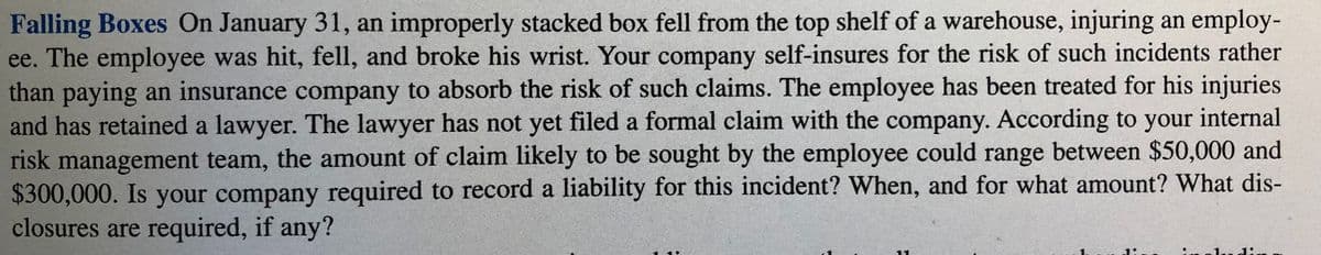 Falling Boxes On January 31, an improperly stacked box fell from the top shelf of a warehouse, injuring an employ-
ee. The employee was hit, fell, and broke his wrist. Your company self-insures for the risk of such incidents rather
than paying an insurance company to absorb the risk of such claims. The employee has been treated for his injuries
and has retained a lawyer. The lawyer has not yet filed a formal claim with the company. According to your internal
risk management team, the amount of claim likely to be sought by the employee could range between $50,000 and
$300,000. Is your company required to record a liability for this incident? When, and for what amount? What dis-
closures are required, if any?
oludin
