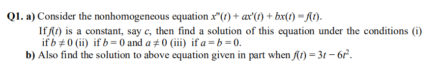 Q1. a) Consider the nonhomogeneous equation x"(t)+ ax'(t) + bx(t) =A(t).
If fſt) is a constant, say c, then find a solution of this equation under the conditions (i)
if b +0 (ii) if b= 0 and a ±0 (iii) if a =b=0.
b) Also find the solution to above equation given in part when A(t) = 3t – 6t².
