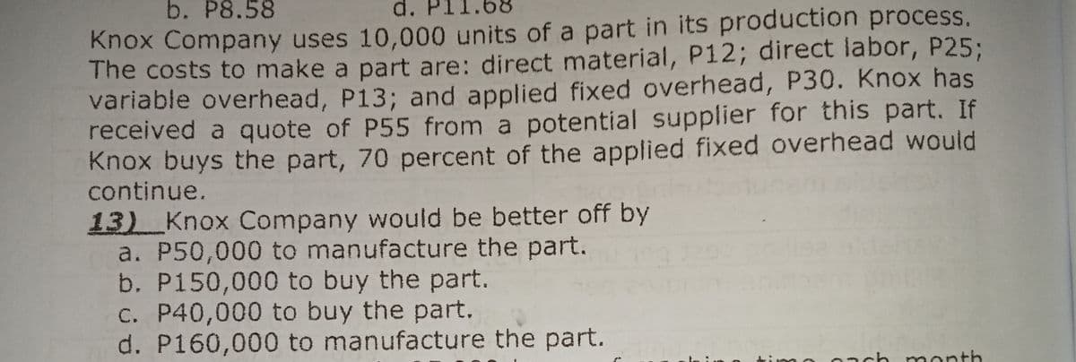 b. P8.58
d.
Knox Company uses 10,000 units of a part in its production process.
The costs to make a part are: direct material, P12; direct labor, P25;
variable overhead, P13; and applied fixed overhead, P30. Knox has
received a quote of P55 from a potential supplier for this part. If
Knox buys the part, 70 percent of the applied fixed overhead would
continue.
13) Knox Company would be better off by
a. P50,000 to manufacture the part.
b. P150,000 to buy the part.
C. P40,000 to buy the part.
d. P160,000 to manufacture the part.
0ach month
