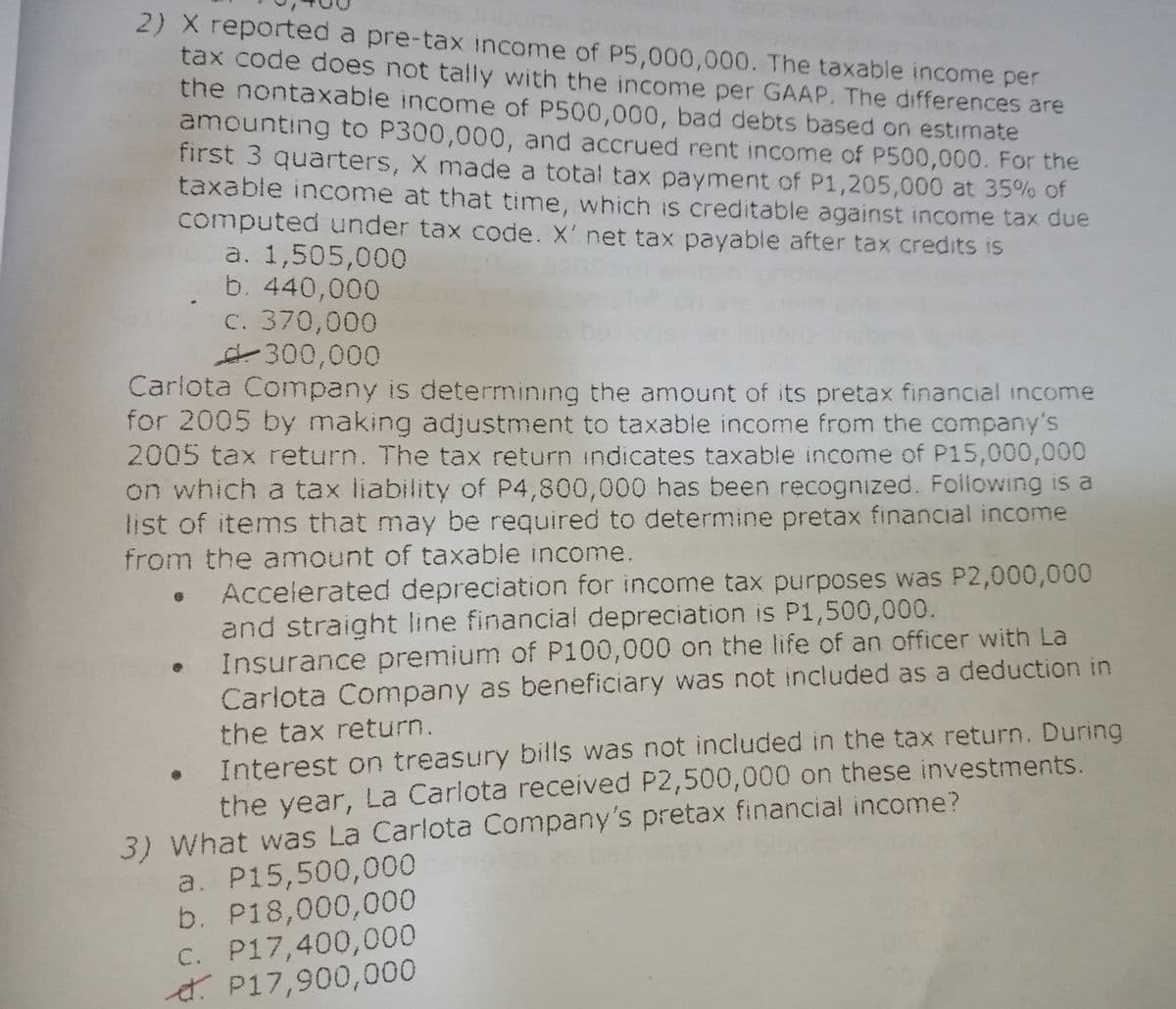 2) X reported a pre-tax income of P5,000,000. The taxable income per
tax code does not tally with the income per GAAP. The differences are
the nontaxable income of P500,000, bad debts based on estimate
amounting to P300,000, and accrued rent income of P500,000. For the
first 3 quarters, X made a total tax payment of P1,205,000 at 35% of
taxable income at that time, which is creditable against income tax due
computed under tax code. X' net tax payable after tax credits is
a. 1,505,000
b. 440,000
C. 370,000
4300,000
Carlota Company is determining the amount of its pretax financial income
for 2005 by making adjustment to taxable income from the company's
2005 tax return. The tax return indicates taxable income of P15,000,000
on which a tax liability of P4,800,000 has been recognized. Following is a
list of items that may be required to determine pretax financial income
from the amount of taxable income.
Accelerated depreciation for income tax purposes was P2,000,000
and straight line financial depreciation is P1,500,000.
Insurance premium of P100,000 on the life of an officer with La
Carlota Company as beneficiary was not included as a deduction in
• Interest on treasury bills was not included in the tax return. During
the year, La Carlota received P2,500,000 on these investments.
the tax return.
3) What was La Carlota Company's pretax financial income?
a. P15,500,000
b. P18,000,000
C. P17,400,000
4. P17,900,000
