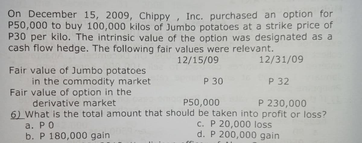 On December 15, 2009, Chippy , Inc. purchased an option for
P50,000 to buy 100,000 kilos of Jumbo potatoes at a strike price of
P30 per kilo. The intrinsic value of the option was designated as a
cash flow hedge. The following fair values were relevant.
12/15/09
12/31/09
Fair value of Jumbo potatoes
in the commodity market
Fair value of option in the
derivative market
6) What is the total amount that should be taken into profit or loss?
P 30
P 32
P50,000
P 230,000
a. РО
b. P 180,000 gain
C. P 20,000 loss
d. P 200,000 gain
