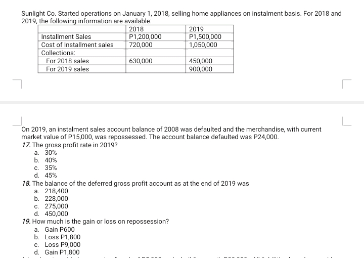 Sunlight Co. Started operations on January 1, 2018, selling home appliances on instalment basis. For 2018 and
2019, the following information are available:
2018
2019
Installment Sales
Cost of Installment sales
Collections:
For 2018 sales
For 2019 sales
P1,200,000
720,000
P1,500,000
1,050,000
630,000
450,000
900,000
On 2019, an instalment sales account balance of 2008 was defaulted and the merchandise, with current
market value of P15,000, was repossessed. The account balance defaulted was P24,000.
17. The gross profit rate in 2019?
а. 30%
b. 40%
c. 35%
d. 45%
18. The balance of the deferred gross profit account as at the end of 2019 was
a. 218,400
b. 228,000
c. 275,000
d. 450,000
19. How much is the gain or loss on repossession?
a. Gain P600
b. Loss P1,800
c. Loss P9,000
d. Gain P1,800
LILU
