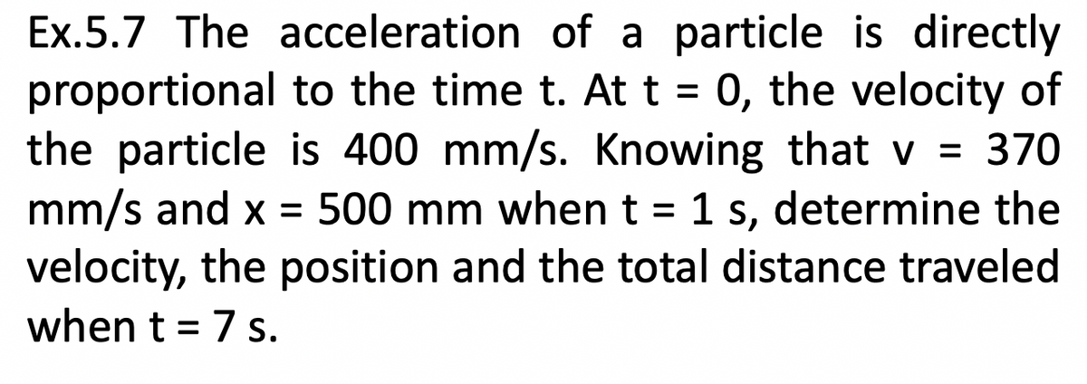 Ex.5.7 The acceleration of a particle is directly
proportional to the time t. At t = 0, the velocity of
the particle is 400 mm/s. Knowing that v = 370
mm/s and x = 500 mm when t = 1 s, determine the
velocity, the position and the total distance traveled
when t = 7 s.
