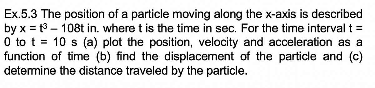 Ex.5.3 The position of a particle moving along the x-axis is described
by x = t3 – 108t in. where t is the time in sec. For the time interval t =
0 to t = 10 s (a) plot the position, velocity and acceleration as a
function of time (b) find the displacement of the particle and (c)
determine the distance traveled by the particle.
-
