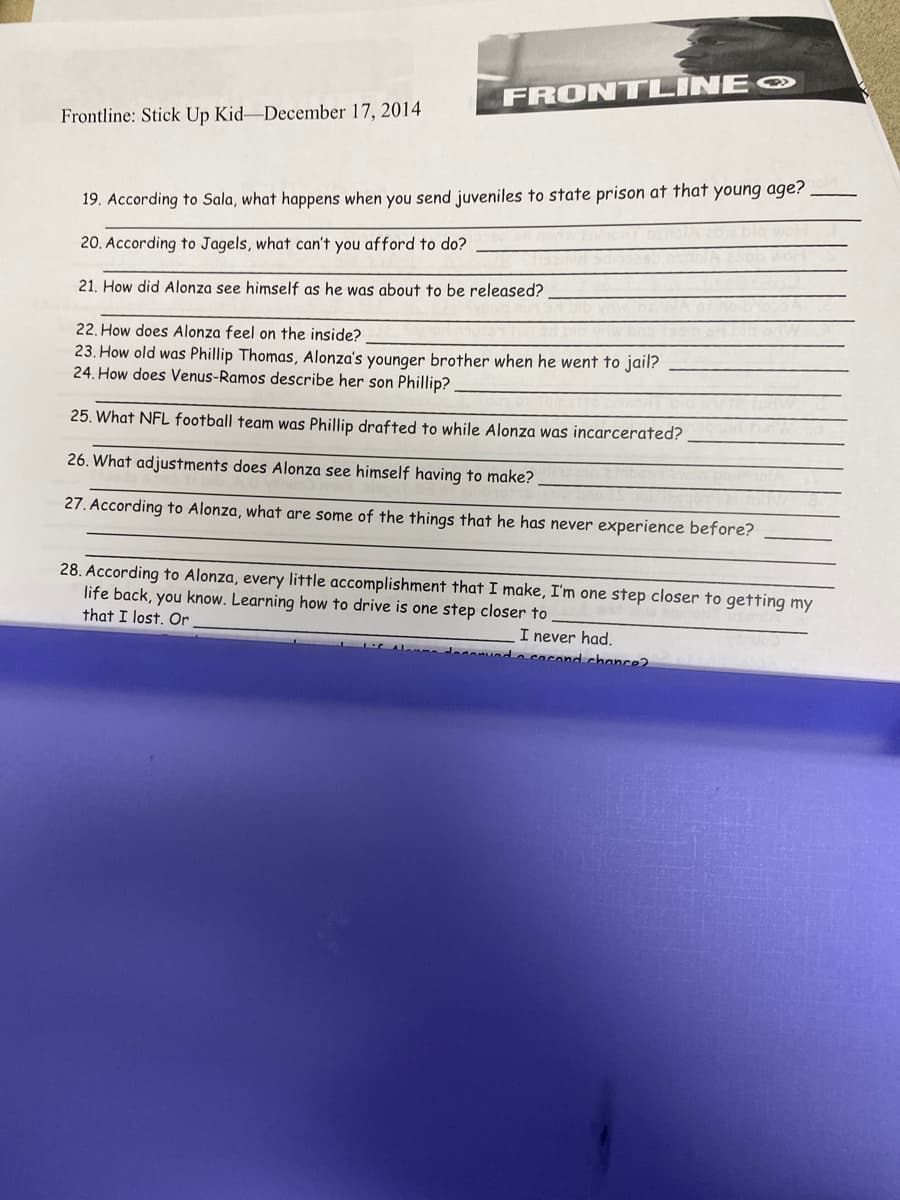 Frontline: Stick Up Kid-December 17, 2014
FRONTLINE
19. According to Sala, what happens when you send juveniles to state prison at that young age?.
20. According to Jagels, what can't you afford to do?
21. How did Alonza see himself as he was about to be released?
22. How does Alonza feel on the inside?
23. How old was Phillip Thomas, Alonza's younger brother when he went to jail?
24. How does Venus-Ramos describe her son Phillip?
25. What NFL football team was Phillip drafted to while Alonza was incarcerated?
26. What adjustments does Alonza see himself having to make?
27. According to Alonza, what are some of the things that he has never experience before?
28. According to Alonza, every little accomplishment that I make, I'm one step closer to getting my
life back, you know. Learning how to drive is one step closer to
that I lost. Or
I never had.
ved a cocond chance?