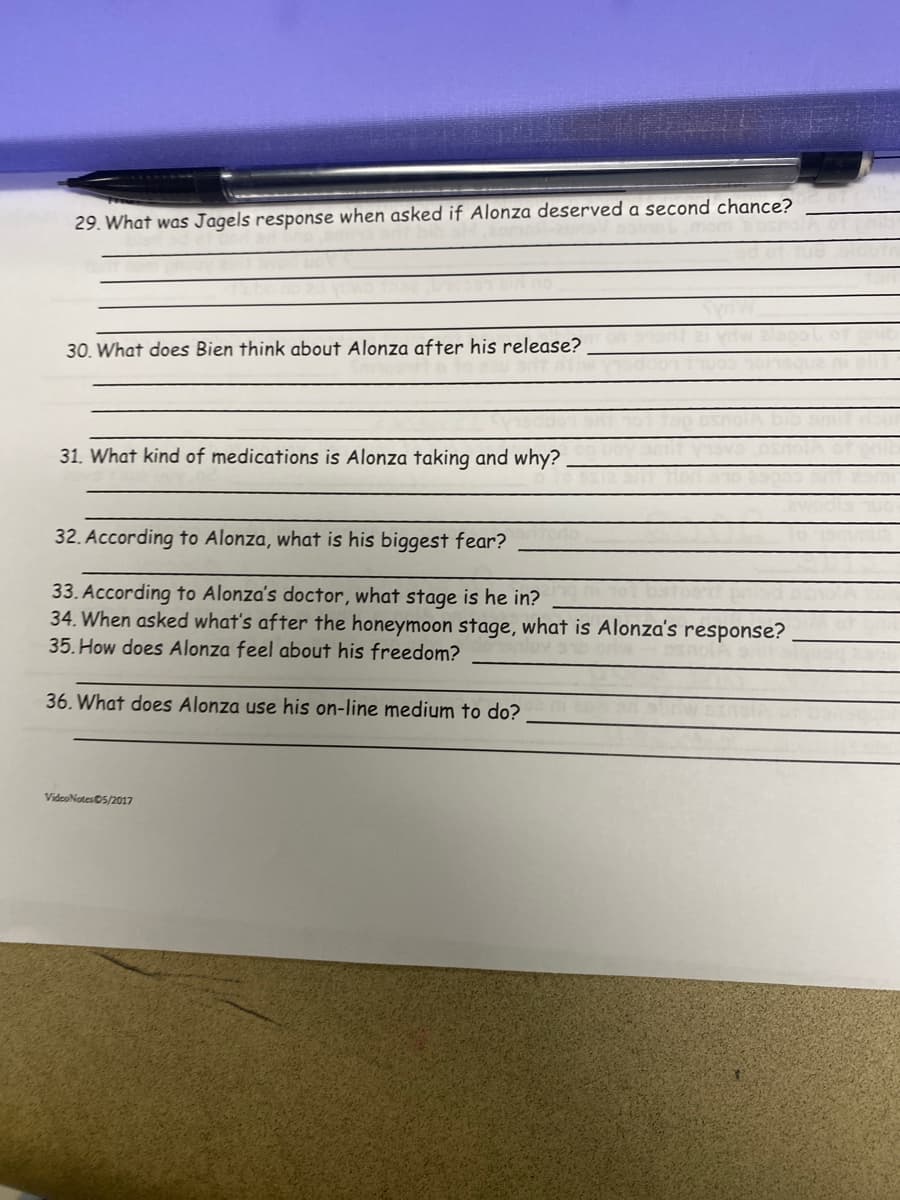 29. What was Jagels response when asked if Alonza deserved a second chance?
30. What does Bien think about Alonza after his release?
31. What kind of medications is Alonza taking and why?
32. According to Alonza, what is his biggest fear?
33. According to Alonza's doctor, what stage is he in?
34. When asked what's after the honeymoon stage, what is Alonza's response?
35. How does Alonza feel about his freedom?
36. What does Alonza use his on-line medium to do?
VideoNotes 05/2017