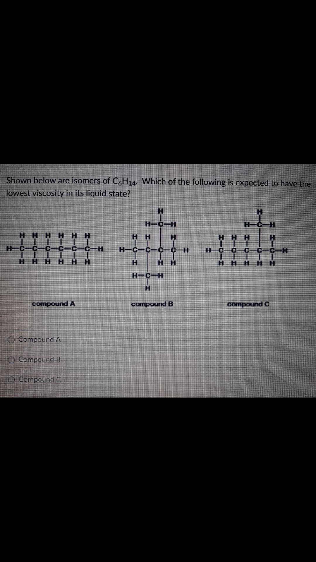 Shown below are isomers of C,H14. Which of the following is expected to have the
lowest viscosity in its liquid state?
H.
H-C-H
H-C-H
HH
HHH
H-C
C-H
H-C
C-H
H-C
C-C-H
H.
H'
HH
H.
H.
H.
нн
нн
HHH
H-C-H
H.
compound A
compound B
compound C
O Compound A
O Compound B
O Compound C
HII
