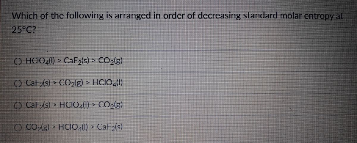 Which of the following is arranged in order of decreasing standard molar entropy at
25°C?
O HCIO,(1) > CaF2(s) > CO2(g)
O CaF(s) > CO,(g) > HCIO,(0
O CaF2(s) > HCIO,() ► CO,(g)
O CO,(g) > HcIo,(1) > CaF2(s)
