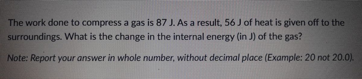 The work done to compress a gas is 87 J. As a result, 56 J of heat is given off to the
surroundings. What is the change in the internal energy (in J) of the gas?
Note: Report your answer in whole number, without decimal place (Example: 20 not 20.0).
