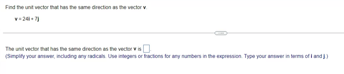 Find the unit vector that has the same direction as the vector v.
v=24i + 7j
The unit vector that has the same direction as the vector v is
(Simplify your answer, including any radicals. Use integers or fractions for any numbers in the expression. Type your answer in terms of i and j.)