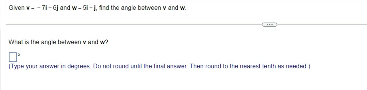 Given v = -7i - 6j and w=5i-j, find the angle between v and w.
What is the angle between v and w?
口。
(Type your answer in degrees. Do not round until the final answer. Then round to the nearest tenth as needed.)