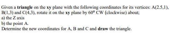 Given a triangle on the xy plane with the following coordinates for its vertices: A(2.5,1),
B(1,3) and C(4,3), rotate it on the xy plane by 60° CW (clockwise) about;
a) the Z axis
b) the point A.
Determine the new coordinates for A, B and C and draw the triangle.
