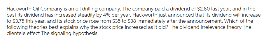 Hackworth Oil Company is an oil drilling company. The company paid a dividend of $2.80 last year, and in the
past its dividend has increased steadily by 4% per year. Hackworth just announced that its dividend will increase
to $3.75 this year, and its stock price rose from $35 to $38 immediately after the announcement. Which of the
following theories best explains why the stock price increased as it did? The dividend irrelevance theory The
clientele effect The signaling hypothesis