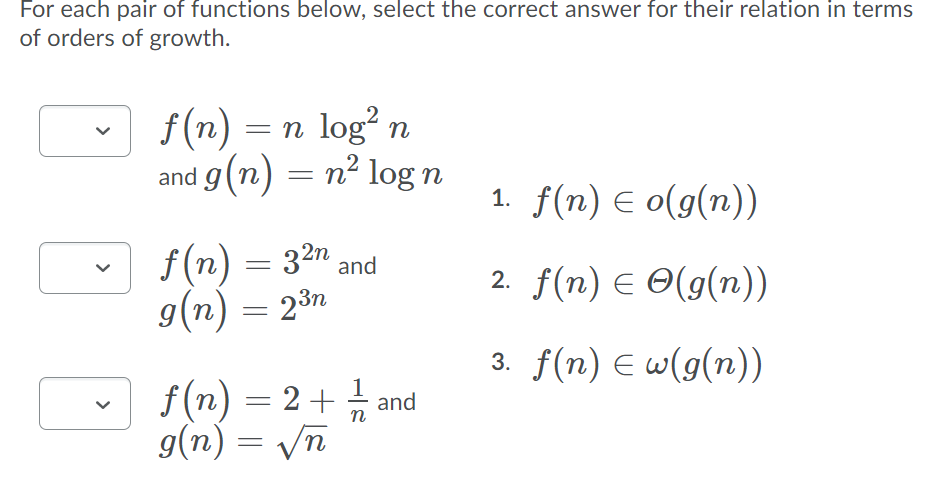 For each pair of functions below, select the correct answer for their relation in terms
of orders of growth.
f (n) = n log? n
and g(n) = n² log n
%3|
1. f(n) E o(g(n))
f (n) = 32n and
9(n) = 23n
2. f(n) E O(g(n))
3. f(n) E w(g(n))
f(n) = 2+ 금 and
g(n) = Vn
>
