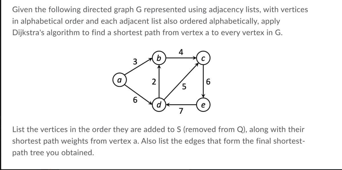 Given the following directed graph G represented using adjacency lists, with vertices
in alphabetical order and each adjacent list also ordered alphabetically, apply
Dijkstra's algorithm to find a shortest path from vertex a to every vertex in G.
4
b
C
3
a
2
6.
5
6.
d
e
7
List the vertices in the order they are added to S (removed from Q), along with their
shortest path weights from vertex a. Also list the edges that form the final shortest-
path tree you obtained.
