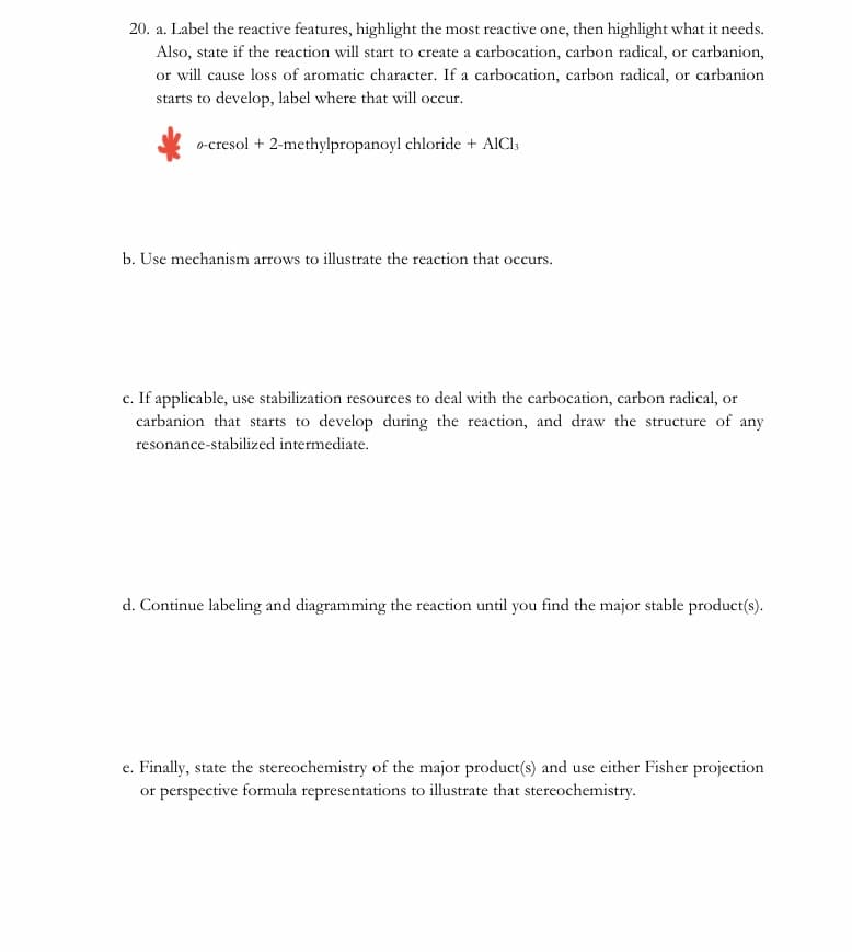 20. a. Label the reactive features, highlight the most reactive one, then highlight what it needs.
Also, state if the reaction will start to create a carbocation, carbon radical, or carbanion,
or will cause loss of aromatic character. If a carbocation, carbon radical, or carbanion
starts to develop, label where that will occur.
o-cresol + 2-methylpropanoyl chloride + AICI3
b. Use mechanism arrows to illustrate the reaction that occurs.
c. If applicable, use stabilization resources to deal with the carbocation, carbon radical, or
carbanion that starts to develop during the reaction, and draw the structure of any
resonance-stabilized intermediate.
d. Continue labeling and diagramming the reaction until you find the major stable product(s).
e. Finally, state the stereochemistry of the major product(s) and use either Fisher projection
or perspective formula representations to illustrate that stereochemistry.
