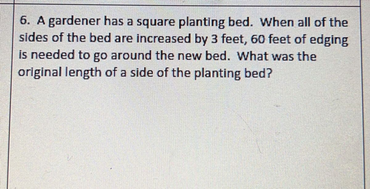 6. A gardener has a square planting bed. When all of the
sides of the bed are increased by 3 feet, 60 feet of edging
is needed to go around the new bed. What was the
original length of a side of the planting bed?