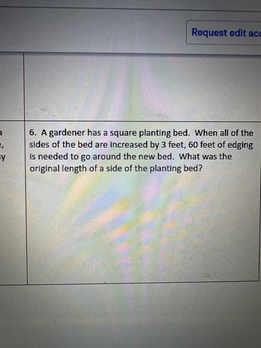 3
Ļ
y
Request edit acc
6. A gardener has a square planting bed. When all of the
sides of the bed are increased by 3 feet, 60 feet of edging
is needed to go around the new bed. What was the
original length of a side of the planting bed?