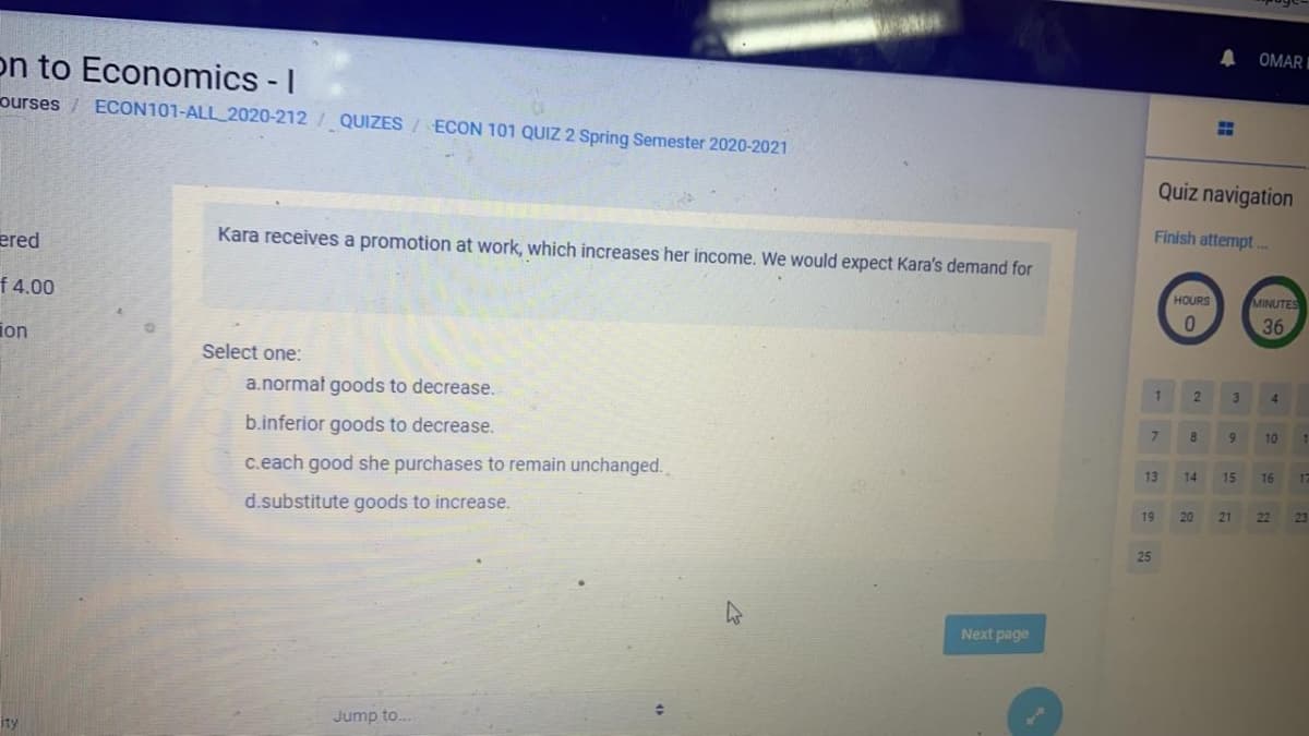 OMAR I
on to Economics - I
ourses / ECON101-ALL 2020-212 / QUIZES / ECON 101 QUIZ 2 Spring Semester 2020-2021
%3D
Quiz navigation
Finish attempt.
ered
Kara receives a promotion at work, which increases her income. We would expect Kara's demand for
HOURS
MINUTES
f 4.00
36
ion
Select one:
3.
4.
a.normat goods to decrease.
b.inferior goods to decrease.
7.
8
10
c.each good she purchases to remain unchanged.
13
14
15
16
d.substitute goods to increase.
21
19
20
22
25
Next page
Jump to..
ity
