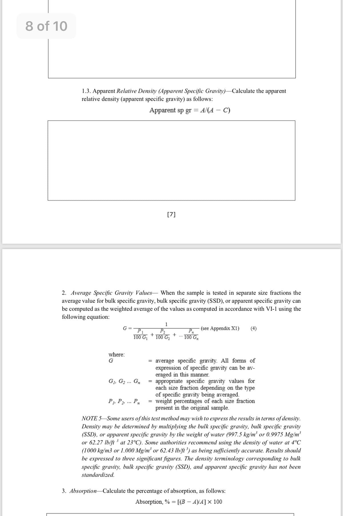 8 of 10
1.3. Apparent Relative Density (Apparent Specific Gravity)-Calculate the apparent
relative density (apparent specific gravity) as follows:
Apparent sp gr = A/(A – C)
[7]
2. Average Specific Gravity Values- When the sample is tested in separate size fractions the
average value for bulk specific gravity, bulk specific gravity (SSD), or apparent specific gravity can
be computed as the weighted average of the values as computed in accordance with VI-1 using the
following equation:
1
(see Appendix X1)
Pn
G
P1
(4)
P2
+
100 G,
100 G.
100 G
where:
G
= average specific gravity. All forms of
expression of specific gravity can be av-
eraged in this manner.
= appropriate specific gravity values for
each size fraction depending on the type
of specific gravity being averaged.
= weight percentages of each size fraction
present in the original sample.
G1, G2 ... G,
P, P,.. P
NOTE 5-Some users of this test method may wish to express the results in terms of density.
Density may be determined by multiplying the bulk specific gravity, bulk specific gravity
(SSD), or apparent specific gravity by the weight of water (997.5 kg/m' or 0.9975 Mg/m
or 62.27 lb/ft at 23°C). Some authorities recommend using the density of water at 4°C
(1000 kg/m3 or 1.000 Mg/m² or 62.43 lb/ft ') as being sufficiently accurate. Results should
be expressed to three significant figures. The density terminology corresponding to bulk
specific gravity, bulk specific gravity (SSD), and apparent specific gravity has not been
standardized.
3. Absorption- Calculate the percentage of absorption, as follows:
Absorption, % =
[(B – A)VA]× 100
