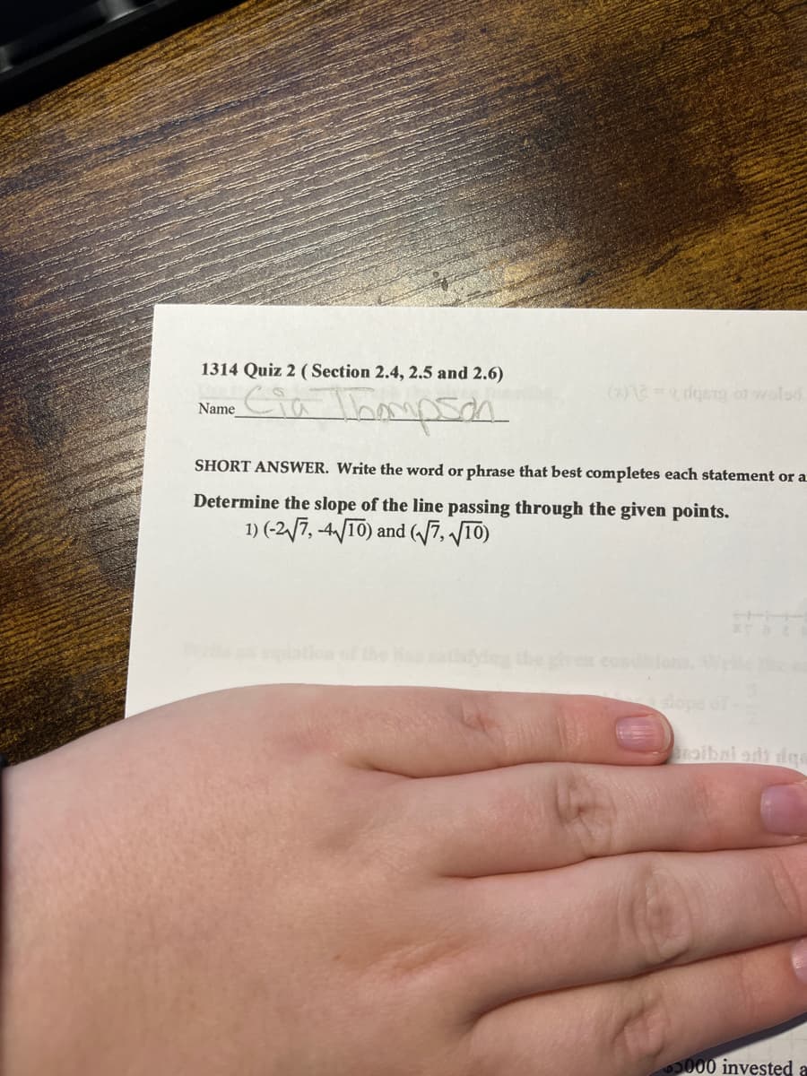 1314 Quiz 2 (Section 2.4, 2.5 and 2.6)
Cia Thompson
Name
(x)2 = (dgery of wolsd
SHORT ANSWER. Write the word or phrase that best completes each statement or a
Determine the slope of the line passing through the given points.
1) (-2√7, -4√/10) and (√√7,√10)
slope
5000 invested a