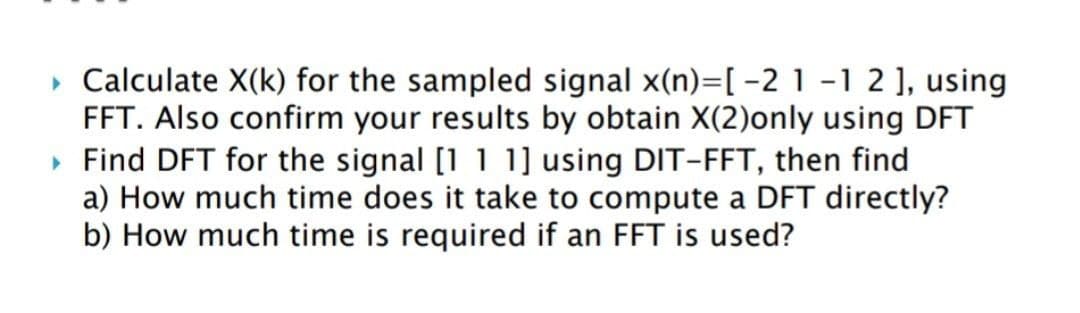 ▸ Calculate X(k) for the sampled signal x(n)=[ −2 1 -1 2 ], using
FFT. Also confirm your results by obtain X(2)only using DFT
▸ Find DFT for the signal [1 1 1] using DIT-FFT, then find
a) How much time does it take to compute a DFT directly?
b) How much time is required if an FFT is used?