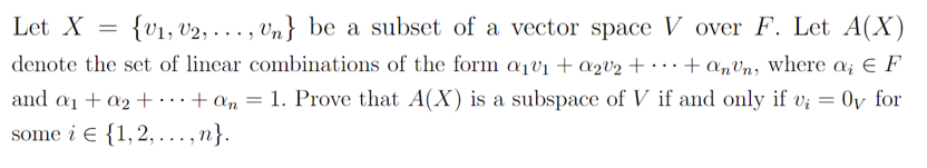 V over F. Let A(X)
Let X = {V₁, V2,..., Un} be a subset of a vector space
denote the set of linear combinations of the form a₁v₁ + a₂0₂ +
+ anun, where a; E F
a2
vi
and a₁ + a₂ + + an = 1. Prove that A(X) is a subspace of V if and only if v;₁ = Oy for
some i {1, 2,...,n}.