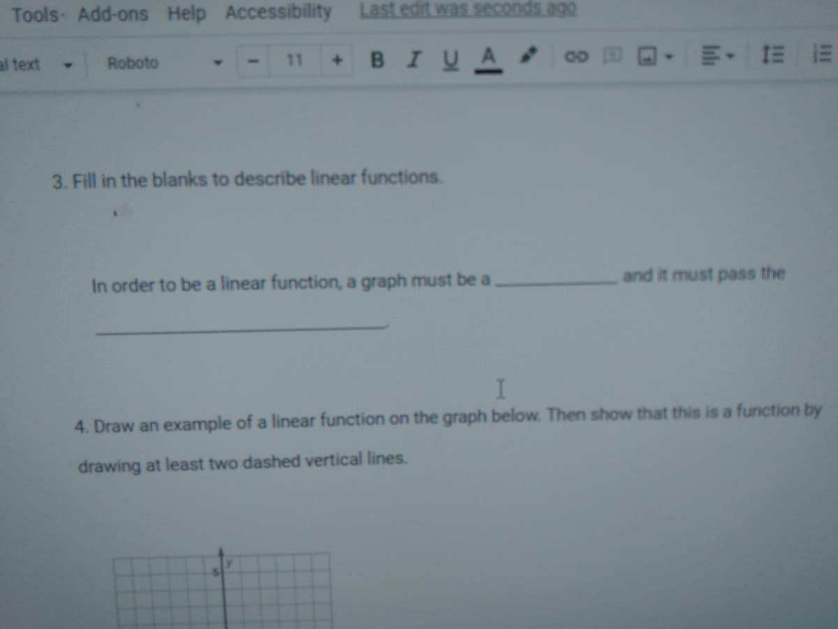 Tools Add-ons Help Accessibility
Last edit was seconds ago
BIUA
E- E E
al text
Roboto
11
4.
3. Fill in the blanks to describe linear functions.
and it must pass the
In order to be a linear function, a graph must be a
4. Draw an example of a linear function on the graph below. Then show that this is a function by
drawing at least two dashed vertical lines.
