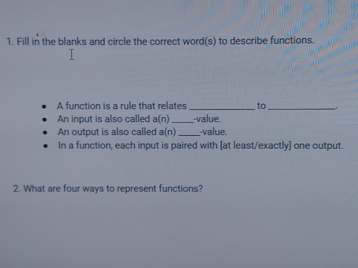 1. Fill in the blanks and circle the correct word(s) to describe functions.
A function is a rule that relates
to
An input is also called a(n)
An output is also called a(n)
In a function, each input is paired with [at least/exactly] one output.
-value.
-value.
2. What are four ways to represent functions?
