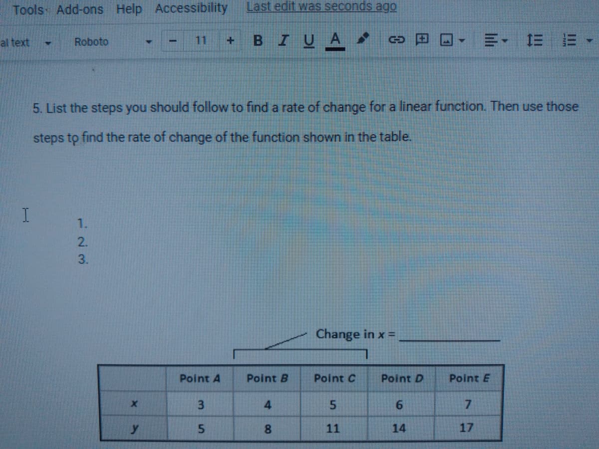 Tools- Add-ons
Help Accessibility
Last edit was seconds agO
BIUA
=, 三
al text
Roboto
11
5. List the steps you should follow to find a rate of change for a linear function. Then use those
steps to find the rate of change of the function shown in the table.
1.
2.
3.
Change in x =
Point A
Point B
Point C
Point D
Point E
4
7.
8.
11
14
17
