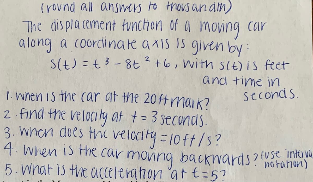 (round all ansers to thous an dm)
The dis pla cement ftunchon of a moving car
along a coordinare a xis is given by:
S(t) =t3-8t²+6, with SIt) is feet
and time in
seconds.
1. Wnen is the car af the 20ftmaik?
2 find the velocity at += 3 secunds.
3. when does the
velocity=10 ft/s?
4. When is the car moving baCkwards? (Use inta vA
5. Wnat is the accelerahon 'at t=5?
norahon)
