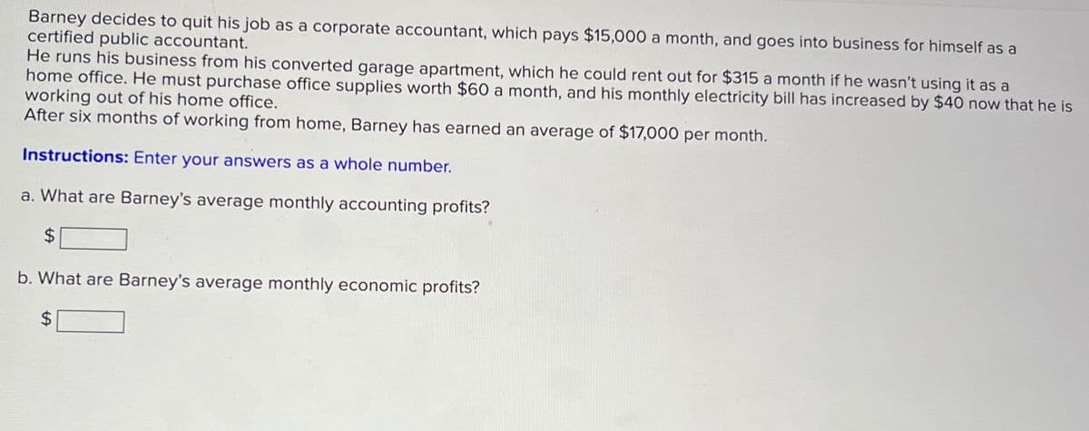 Barney decides to quit his job as a corporate accountant, which pays $15,000 a month, and goes into business for himself as a
certified public accountant.
He runs his business from his converted garage apartment, which he could rent out for $315 a month if he wasn't using it as a
home office. He must purchase office supplies worth $60 a month, and his monthly electricity bill has increased by $40 now that he is
working out of his home office.
After six months of working from home, Barney has earned an average of $17,000 per month.
Instructions: Enter your answers as a whole number.
a. What are Barney's average monthly accounting profits?
$
b. What are Barney's average monthly economic profits?
$