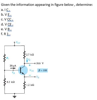 Given the information appearing in figure below , determine:
a. IC.
b. VE.
c. V CC.
d. V CE.
e. VB.
f. R1.
Vee
2.7 ka
Ic
O 10.6 V
20 LA
VCE
B = 100
oVE
8.2 k2
1.2 kn
