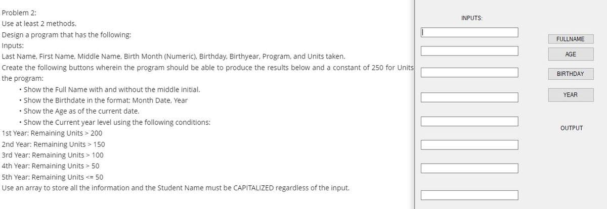 Problem 2:
INPUTS
Use at least 2 methods.
Design a program that has the following:
FULLNAME
Inputs:
AGE
Last Name, First Name, Middle Name, Birth Month (Numeric), Birthday, Birthyear, Program, and Units taken.
Create the following buttons wherein the program should be able to produce the results below and a constant of 250 for Units
BIRTHDAY
the program:
• Show the Full Name with and without the middle initial.
• Show the Birthdate in the format: Month Date, Year
• Show the Age as of the current date.
YEAR
• Show the Current year level using the following conditions:
1st Year: Remaining Units > 200
OUTPUT
2nd Year: Remaining Units > 150
3rd Year: Remaining Units > 10o
4th Year: Remaining Units > 50
5th Year: Remaining Units <= 50
Use an array to store all the information and the Student Name must be CAPITALIZED regardless of the input.
