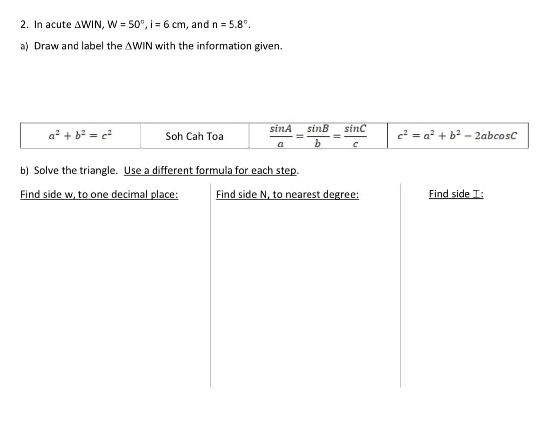 2. In acute AWIN, W = 50°, i = 6 cm, andn = 5.8°.
a) Draw and label the AWIN with the information given.
sinA
sinB
sinc
a² + b? = c2
Soh Cah Toa
c2 = a? + b² – 2abcosC
a
b) Solve the triangle. Use a different formula for each step.
Find side w, to one decimal place:
Find side N, to nearest degree:
Find side I:
