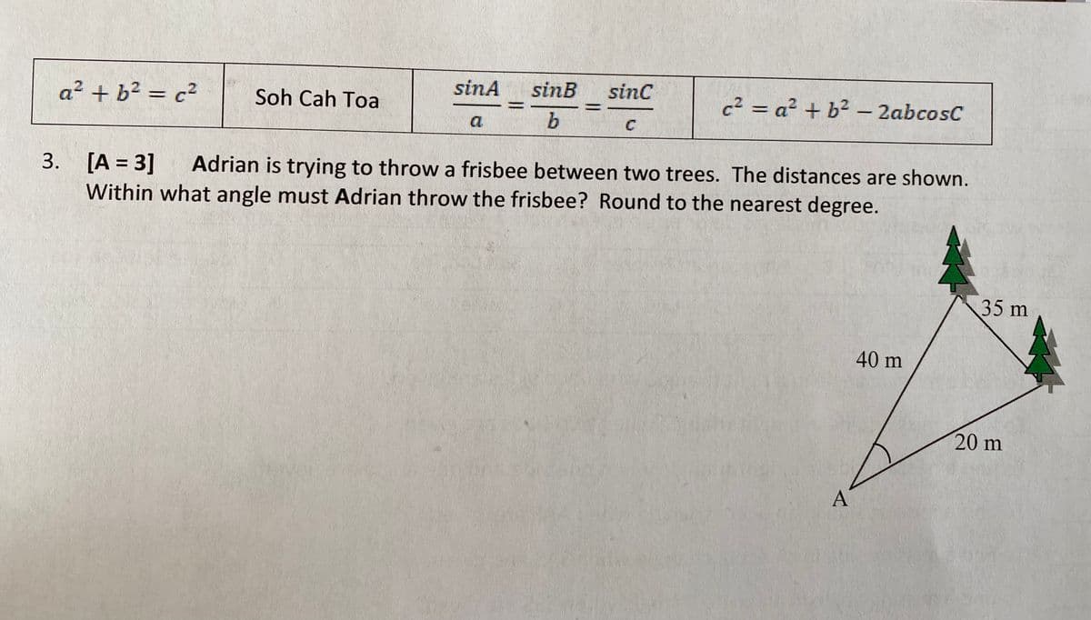 sinA
sinB
sinc
a² + b² = c²
Soh Cah Toa
c² = a² + b² – 2abcosC
b
C
3. [A = 3]
Within what angle must Adrian throw the frisbee? Round to the nearest degree.
Adrian is trying to throw a frisbee between two trees. The distances are shown.
35 m
40 m
20 m
