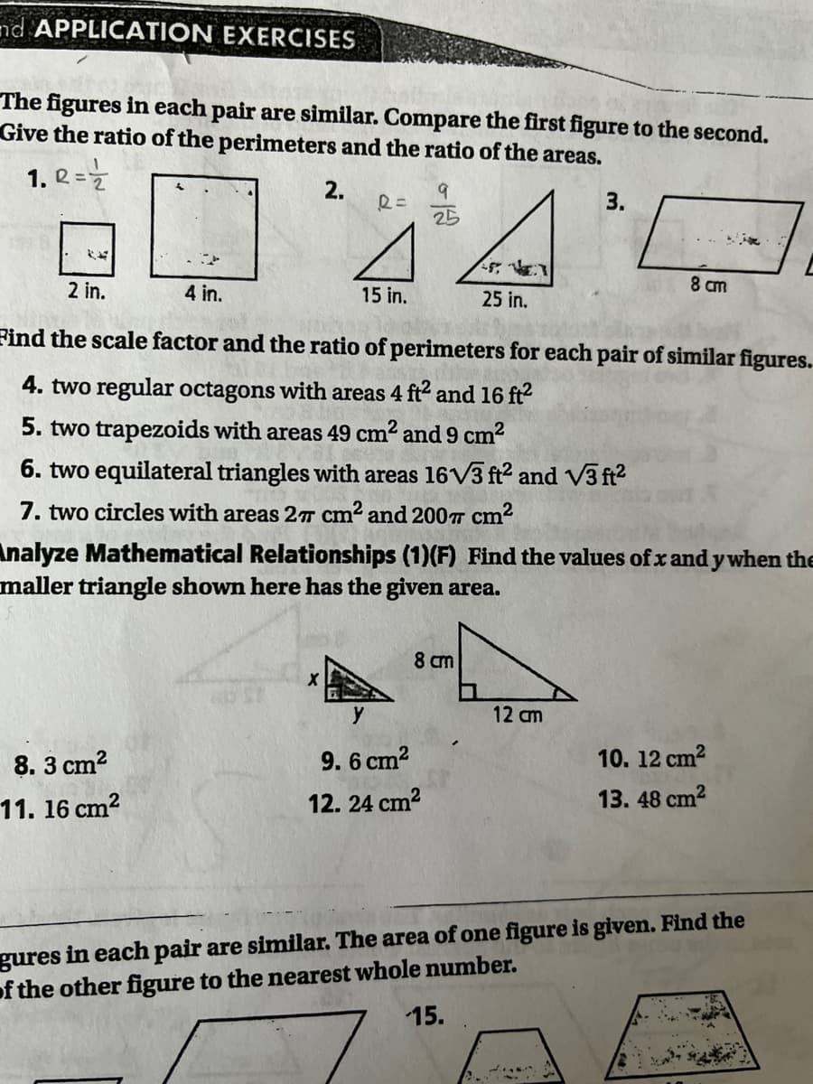 nd APPLICATION EXERCISES
The figures in each pair are similar. Compare the first figure to the second.
Give the ratio of the perimeters and the ratio of the areas.
1. Q =Z
44
2.
9
3.
25
2 in.
4 in.
15 in.
25 in.
8 cm
Find the scale factor and the ratio of perimeters for each pair of similar figures.
4. two regular octagons with areas 4 ft2 and 16 ft?
5. two trapezoids with areas 49 cm2 and 9 cm?
6. two equilateral triangles with areas 16V3 ft2 and V3 ft?
7. two circles with areas 2T cm2 and 200T cm2
Analyze Mathematical Relationships (1)(F) Find the values of x and y when the
maller triangle shown here has the given area.
8 cm
y
12 cm
8. 3 cm?
9. 6 cm2
10. 12 cm2
11. 16 cm?
12. 24 cm?
13. 48 cm2
gures in each pair are similar. The area of one figure is given. Find the
of the other figure to the nearest whole number.
15.
