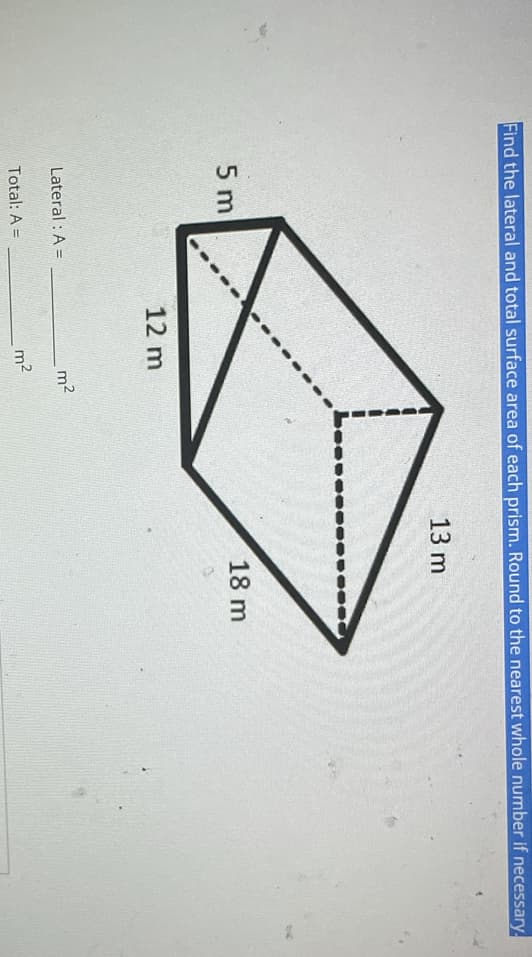 Find the lateral and total surface area of each prism. Round to the nearest whole number if necessary.
13 m
5 m
12 m
Lateral : A =
Total: A =
m²
m²
18 m